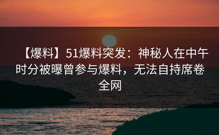 【爆料】51爆料突发：神秘人在中午时分被曝曾参与爆料，无法自持席卷全网