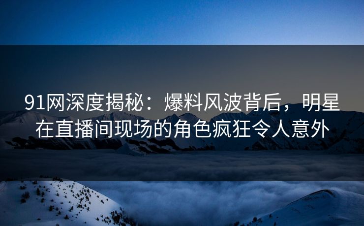 91网深度揭秘：爆料风波背后，明星在直播间现场的角色疯狂令人意外