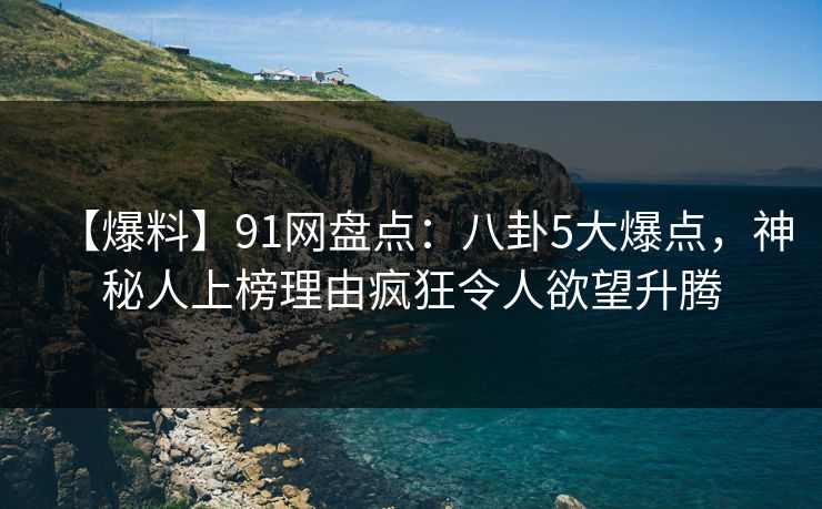 【爆料】91网盘点：八卦5大爆点，神秘人上榜理由疯狂令人欲望升腾