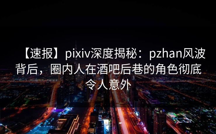 【速报】pixiv深度揭秘：pzhan风波背后，圈内人在酒吧后巷的角色彻底令人意外