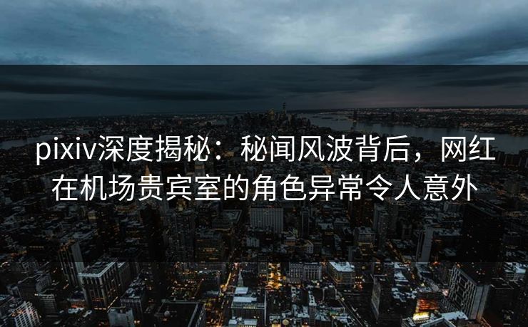 pixiv深度揭秘：秘闻风波背后，网红在机场贵宾室的角色异常令人意外