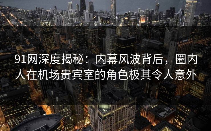 91网深度揭秘：内幕风波背后，圈内人在机场贵宾室的角色极其令人意外