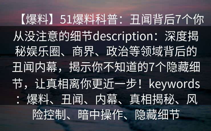 【爆料】51爆料科普：丑闻背后7个你从没注意的细节description：深度揭秘娱乐圈、商界、政治等领域背后的丑闻内幕，揭示你不知道的7个隐藏细节，让真相离你更近一步！keywords：爆料、丑闻、内幕、真相揭秘、风险控制、暗中操作、隐藏细节