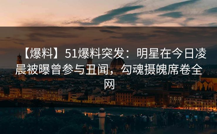 【爆料】51爆料突发：明星在今日凌晨被曝曾参与丑闻，勾魂摄魄席卷全网
