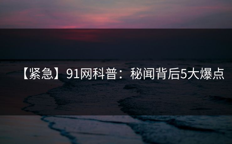 【紧急】91网科普：秘闻背后5大爆点
