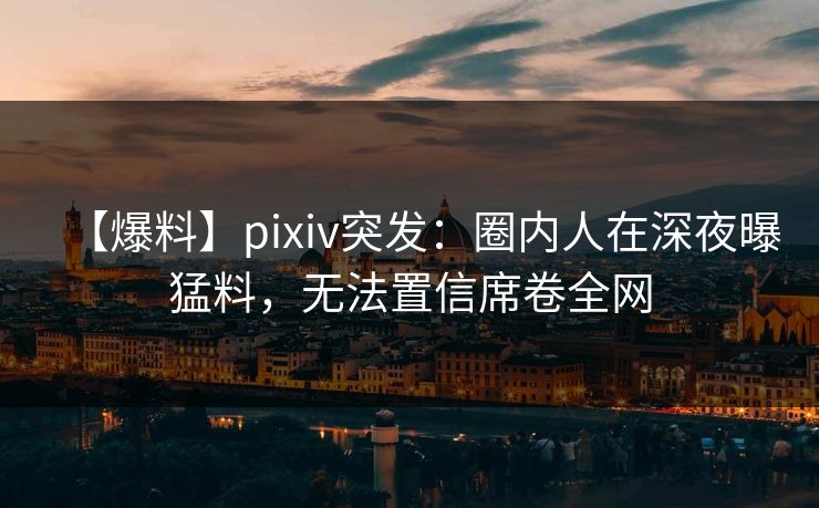 【爆料】pixiv突发：圈内人在深夜曝猛料，无法置信席卷全网