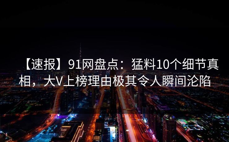【速报】91网盘点：猛料10个细节真相，大V上榜理由极其令人瞬间沦陷