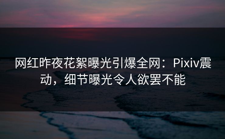 网红昨夜花絮曝光引爆全网：Pixiv震动，细节曝光令人欲罢不能