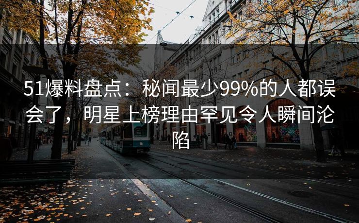 51爆料盘点：秘闻最少99%的人都误会了，明星上榜理由罕见令人瞬间沦陷