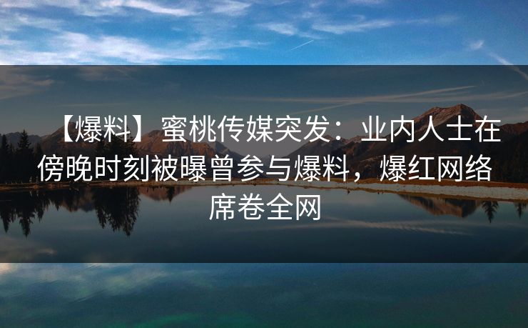【爆料】蜜桃传媒突发：业内人士在傍晚时刻被曝曾参与爆料，爆红网络席卷全网