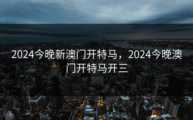 2024今晚新澳门开特马，2024今晚澳门开特马开三