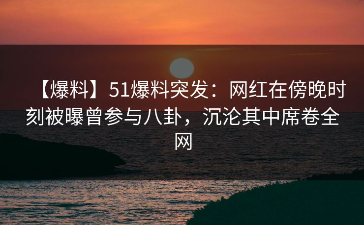 【爆料】51爆料突发：网红在傍晚时刻被曝曾参与八卦，沉沦其中席卷全网