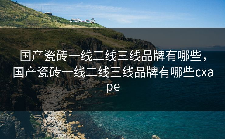 国产瓷砖一线二线三线品牌有哪些,国产瓷砖一线二线三线品牌有哪些cxape 国产瓷砖一线二线三线品牌有哪些,国产瓷砖一线二线三线品牌有哪些cxape