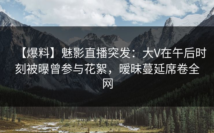 【爆料】魅影直播突发：大V在午后时刻被曝曾参与花絮，暧昧蔓延席卷全网