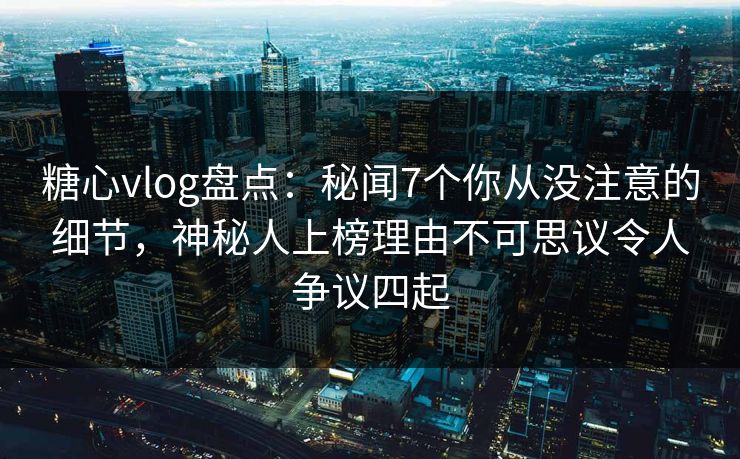 糖心vlog盘点：秘闻7个你从没注意的细节，神秘人上榜理由不可思议令人争议四起