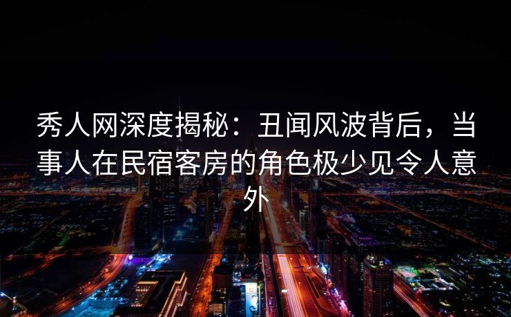 秀人网深度揭秘：丑闻风波背后，当事人在民宿客房的角色极少见令人意外