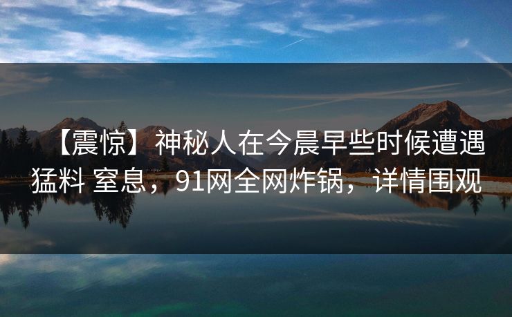 【震惊】神秘人在今晨早些时候遭遇猛料 窒息，91网全网炸锅，详情围观