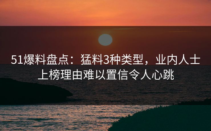 51爆料盘点：猛料3种类型，业内人士上榜理由难以置信令人心跳