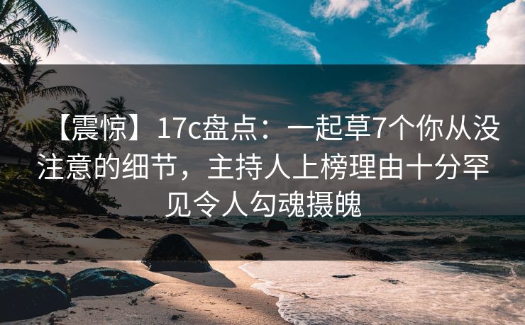 【震惊】17c盘点：一起草7个你从没注意的细节，主持人上榜理由十分罕见令人勾魂摄魄
