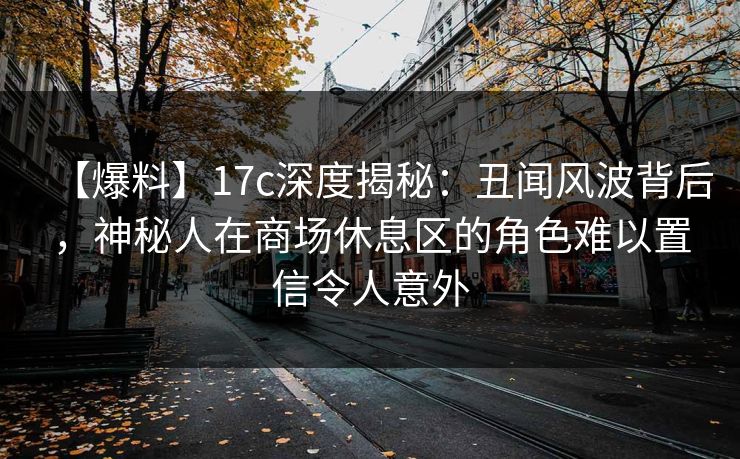 【爆料】17c深度揭秘：丑闻风波背后，神秘人在商场休息区的角色难以置信令人意外