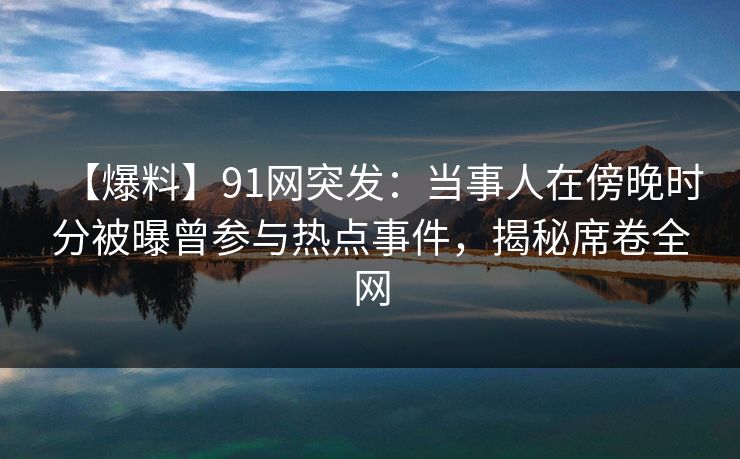 【爆料】91网突发：当事人在傍晚时分被曝曾参与热点事件，揭秘席卷全网