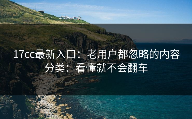 17cc最新入口：老用户都忽略的内容分类：看懂就不会翻车