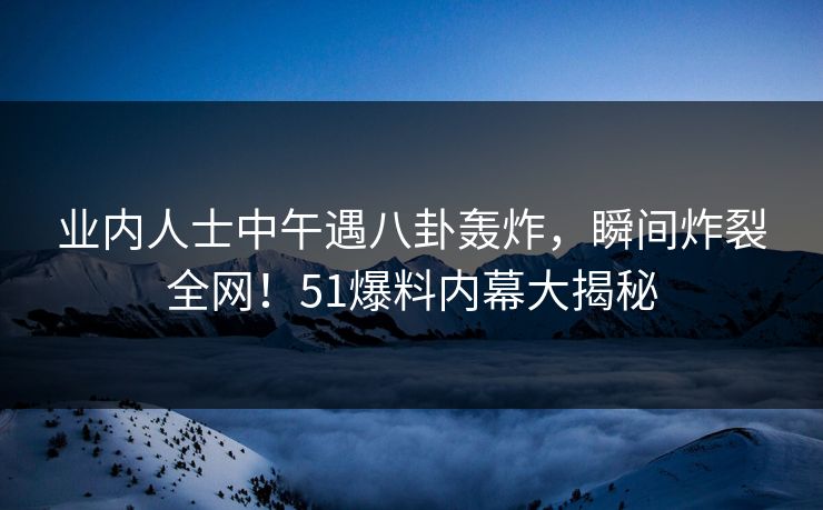 业内人士中午遇八卦轰炸，瞬间炸裂全网！51爆料内幕大揭秘