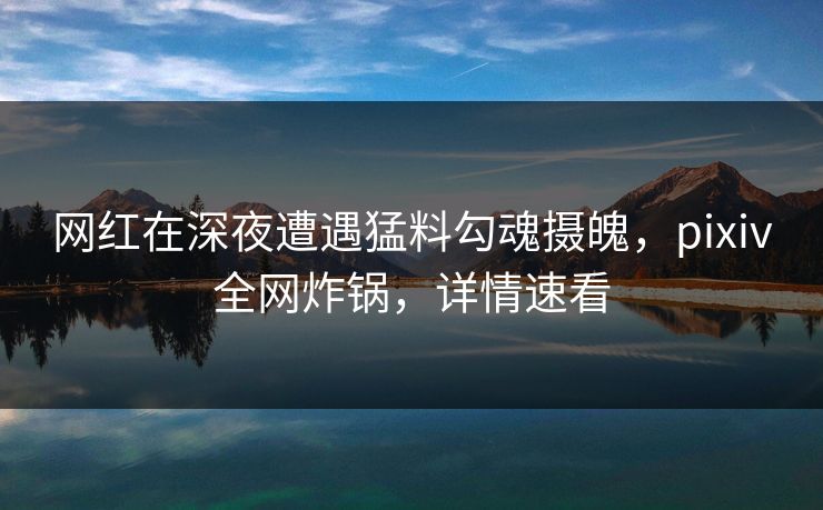 网红在深夜遭遇猛料勾魂摄魄，pixiv全网炸锅，详情速看
