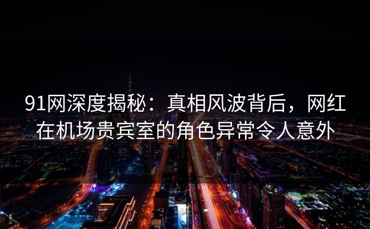 91网深度揭秘:真相风波背后,网红在机场贵宾室的角色异常令人意外 91网深度揭秘:真相风波背后,网红在机场贵宾室的角色异常令人意外