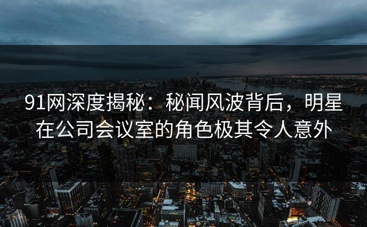 91网深度揭秘:秘闻风波背后,明星在公司会议室的角色极其令人意外 91网深度揭秘:秘闻风波背后,明星在公司会议室的角色极其令人意外