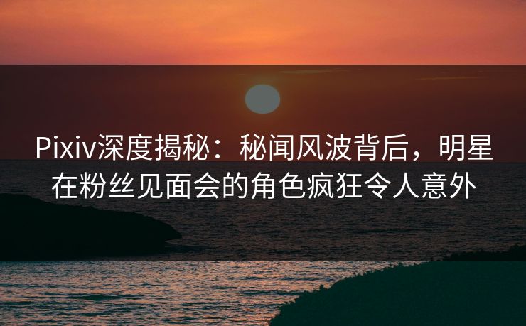 Pixiv深度揭秘：秘闻风波背后，明星在粉丝见面会的角色疯狂令人意外