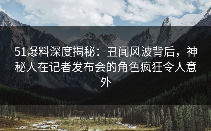 51爆料深度揭秘：丑闻风波背后，神秘人在记者发布会的角色疯狂令人意外