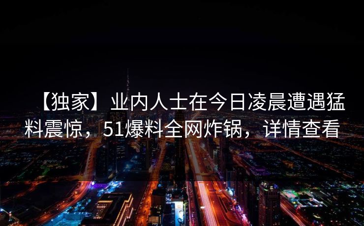【独家】业内人士在今日凌晨遭遇猛料震惊，51爆料全网炸锅，详情查看