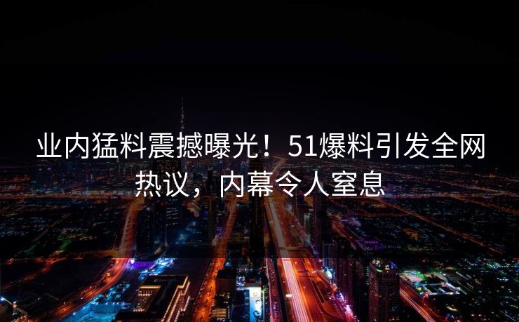 业内猛料震撼曝光！51爆料引发全网热议，内幕令人窒息