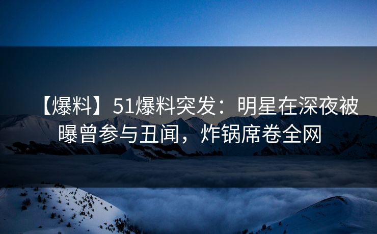 【爆料】51爆料突发：明星在深夜被曝曾参与丑闻，炸锅席卷全网