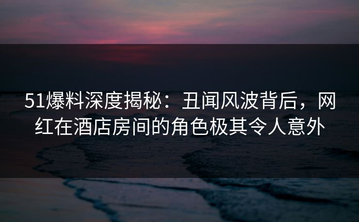 51爆料深度揭秘：丑闻风波背后，网红在酒店房间的角色极其令人意外