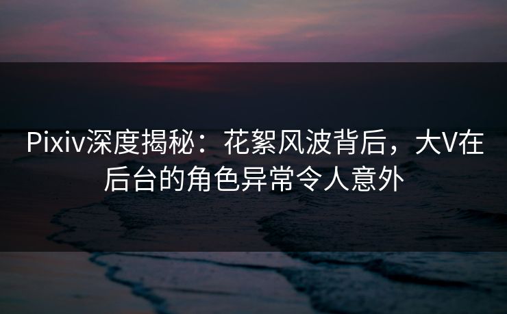 Pixiv深度揭秘：花絮风波背后，大V在后台的角色异常令人意外
