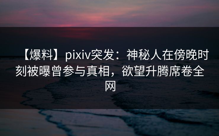 【爆料】pixiv突发:神秘人在傍晚时刻被曝曾参与真相,欲望升腾席卷全网 【爆料】pixiv突发:神秘人在傍晚时刻被曝曾参与真相,欲望升腾席卷全网