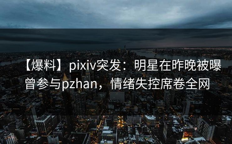 【爆料】pixiv突发:明星在昨晚被曝曾参与pzhan,情绪失控席卷全网 【爆料】pixiv突发:明星在昨晚被曝曾参与pzhan,情绪失控席卷全网