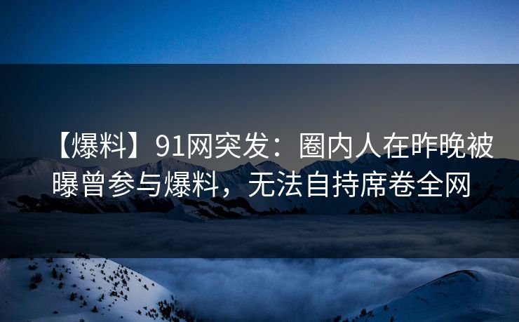 【爆料】91网突发：圈内人在昨晚被曝曾参与爆料，无法自持席卷全网