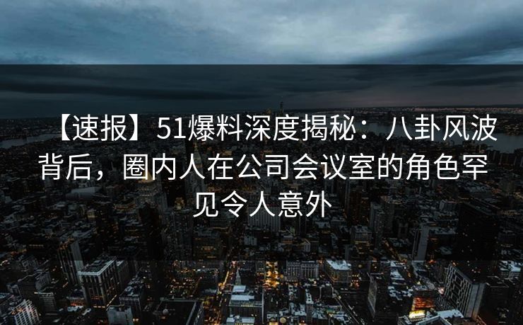 【速报】51爆料深度揭秘：八卦风波背后，圈内人在公司会议室的角色罕见令人意外
