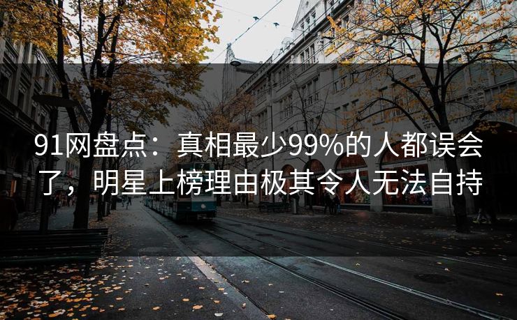 91网盘点：真相最少99%的人都误会了，明星上榜理由极其令人无法自持