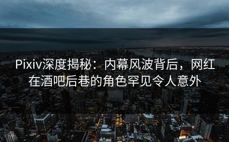 Pixiv深度揭秘：内幕风波背后，网红在酒吧后巷的角色罕见令人意外