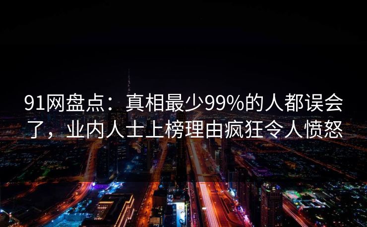 91网盘点：真相最少99%的人都误会了，业内人士上榜理由疯狂令人愤怒
