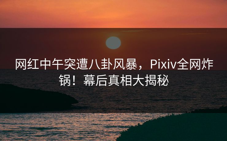 网红中午突遭八卦风暴，Pixiv全网炸锅！幕后真相大揭秘