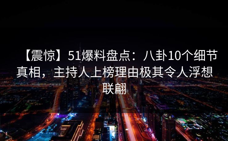 【震惊】51爆料盘点：八卦10个细节真相，主持人上榜理由极其令人浮想联翩
