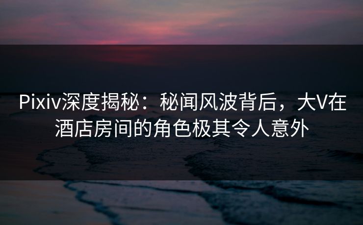 Pixiv深度揭秘:秘闻风波背后,大V在酒店房间的角色极其令人意外 Pixiv深度揭秘:秘闻风波背后,大V在酒店房间的角色极其令人意外