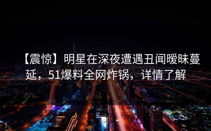 【震惊】明星在深夜遭遇丑闻暧昧蔓延,51爆料全网炸锅,详情了解 【震惊】明星在深夜遭遇丑闻暧昧蔓延,51爆料全网炸锅,详情了解