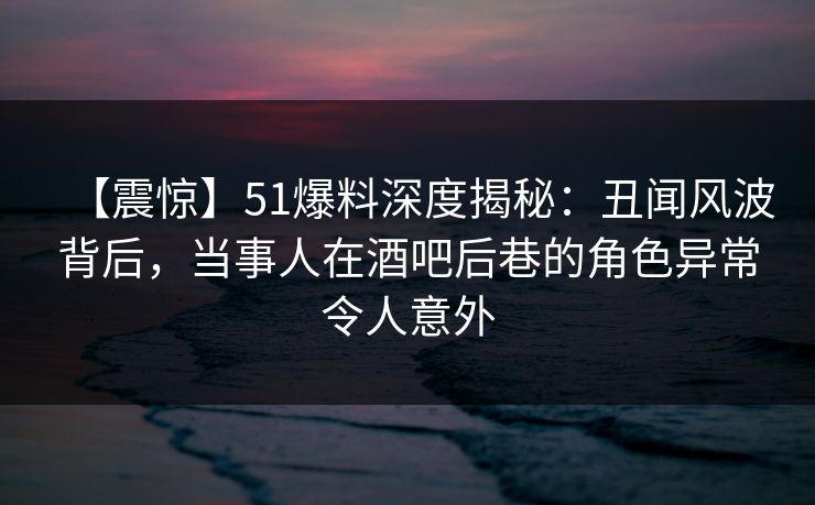 【震惊】51爆料深度揭秘:丑闻风波背后,当事人在酒吧后巷的角色异常令人意外 【震惊】51爆料深度揭秘:丑闻风波背后,当事人在酒吧后巷的角色异常令人意外
