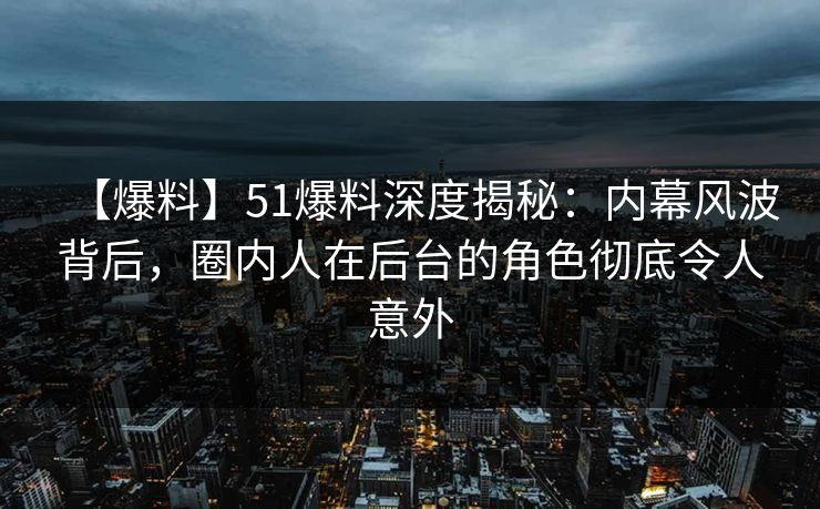 【爆料】51爆料深度揭秘：内幕风波背后，圈内人在后台的角色彻底令人意外